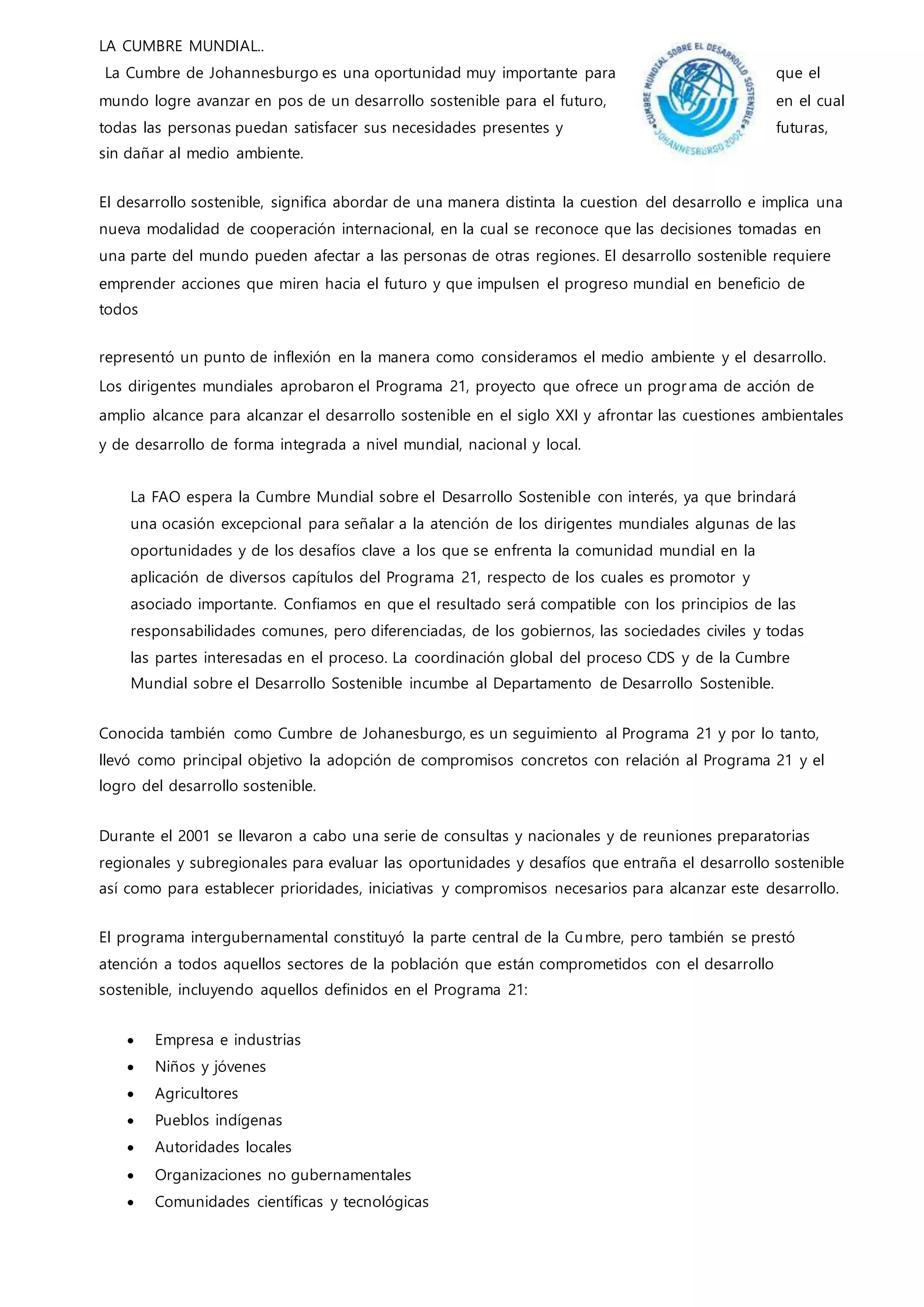 LA CUMBRE MUNDIAL..
La Cumbre de Johannesburgo es una oportunidad muy importante para que el
mundo logre avanzar en pos de un desarrollo sostenible para el futuro, en el cual
todas las personas puedan satisfacer sus necesidades presentes y futuras,
sin dañar al medio ambiente.
El desarrollo sostenible, significa abordar de una manera distinta la cuestion del desarrollo e implica una
nueva modalidad de cooperación internacional, en la cual se reconoce que las decisiones tomadas en
una parte del mundo pueden afectar a las personas de otras regiones. El desarrollo sostenible requiere
emprender acciones que miren hacia el futuro y que impulsen el progreso mundial en beneficio de
todos
representó un punto de inflexión en la manera como consideramos el medio ambiente y el desarrollo.
Los dirigentes mundiales aprobaron el Programa 21, proyecto que ofrece un programa de acción de
amplio alcance para alcanzar el desarrollo sostenible en el siglo XXI y afrontar las cuestiones ambientales
y de desarrollo de forma integrada a nivel mundial, nacional y local.
La FAO espera la Cumbre Mundial sobre el Desarrollo Sostenible con interés, ya que brindará
una ocasión excepcional para señalar a la atención de los dirigentes mundiales algunas de las
oportunidades y de los desafíos clave a los que se enfrenta la comunidad mundial en la
aplicación de diversos capítulos del Programa 21, respecto de los cuales es promotor y
asociado importante. Confiamos en que el resultado será compatible con los principios de las
responsabilidades comunes, pero diferenciadas, de los gobiernos, las sociedades civiles y todas
las partes interesadas en el proceso. La coordinación global del proceso CDS y de la Cumbre
Mundial sobre el Desarrollo Sostenible incumbe al Departamento de Desarrollo Sostenible.
Conocida también como Cumbre de Johanesburgo, es un seguimiento al Programa 21 y por lo tanto,
llevó como principal objetivo la adopción de compromisos concretos con relación al Programa 21 y el
logro del desarrollo sostenible.
Durante el 2001 se llevaron a cabo una serie de consultas y nacionales y de reuniones preparatorias
regionales y subregionales para evaluar las oportunidades y desafíos que entraña el desarrollo sostenible
así como para establecer prioridades, iniciativas y compromisos necesarios para alcanzar este desarrollo.
El programa intergubernamental constituyó la parte central de la Cumbre, pero también se prestó
atención a todos aquellos sectores de la población que están comprometidos con el desarrollo
sostenible, incluyendo aquellos definidos en el Programa 21:
 Empresa e industrias
 Niños y jóvenes
 Agricultores
 Pueblos indígenas
 Autoridades locales
 Organizaciones no gubernamentales
 Comunidades científicas y tecnológicas
 