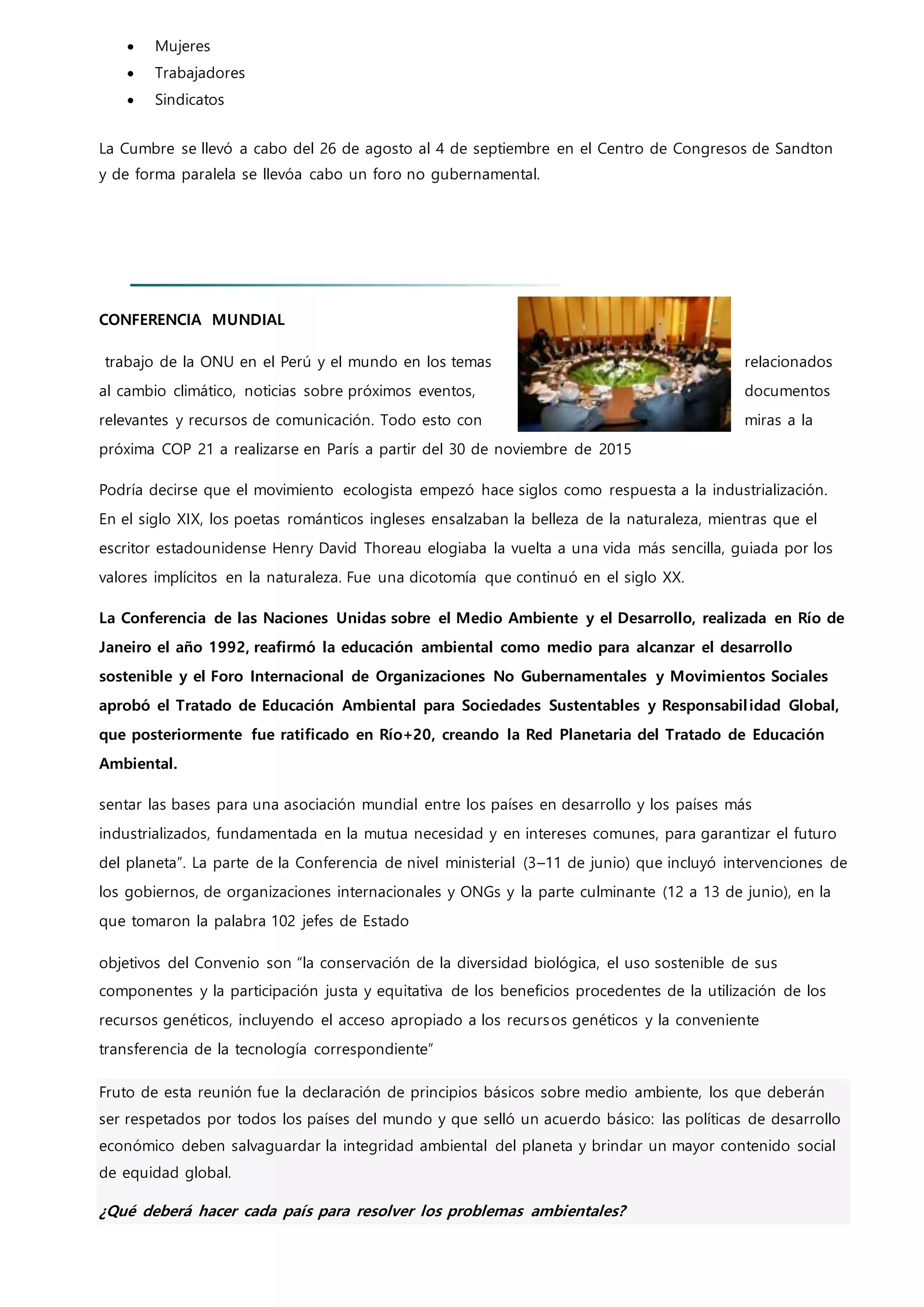  Mujeres
 Trabajadores
 Sindicatos
La Cumbre se llevó a cabo del 26 de agosto al 4 de septiembre en el Centro de Congresos de Sandton
y de forma paralela se llevóa cabo un foro no gubernamental.
CONFERENCIA MUNDIAL
trabajo de la ONU en el Perú y el mundo en los temas relacionados
al cambio climático, noticias sobre próximos eventos, documentos
relevantes y recursos de comunicación. Todo esto con miras a la
próxima COP 21 a realizarse en París a partir del 30 de noviembre de 2015
Podría decirse que el movimiento ecologista empezó hace siglos como respuesta a la industrialización.
En el siglo XIX, los poetas románticos ingleses ensalzaban la belleza de la naturaleza, mientras que el
escritor estadounidense Henry David Thoreau elogiaba la vuelta a una vida más sencilla, guiada por los
valores implícitos en la naturaleza. Fue una dicotomía que continuó en el siglo XX.
La Conferencia de las Naciones Unidas sobre el Medio Ambiente y el Desarrollo, realizada en Río de
Janeiro el año 1992, reafirmó la educación ambiental como medio para alcanzar el desarrollo
sostenible y el Foro Internacional de Organizaciones No Gubernamentales y Movimientos Sociales
aprobó el Tratado de Educación Ambiental para Sociedades Sustentables y Responsabilidad Global,
que posteriormente fue ratificado en Río+20, creando la Red Planetaria del Tratado de Educación
Ambiental.
sentar las bases para una asociación mundial entre los países en desarrollo y los países más
industrializados, fundamentada en la mutua necesidad y en intereses comunes, para garantizar el futuro
del planeta”. La parte de la Conferencia de nivel ministerial (3–11 de junio) que incluyó intervenciones de
los gobiernos, de organizaciones internacionales y ONGs y la parte culminante (12 a 13 de junio), en la
que tomaron la palabra 102 jefes de Estado
objetivos del Convenio son “la conservación de la diversidad biológica, el uso sostenible de sus
componentes y la participación justa y equitativa de los beneficios procedentes de la utilización de los
recursos genéticos, incluyendo el acceso apropiado a los recursos genéticos y la conveniente
transferencia de la tecnología correspondiente”
Fruto de esta reunión fue la declaración de principios básicos sobre medio ambiente, los que deberán
ser respetados por todos los países del mundo y que selló un acuerdo básico: las políticas de desarrollo
económico deben salvaguardar la integridad ambiental del planeta y brindar un mayor contenido social
de equidad global.
¿Qué deberá hacer cada país para resolver los problemas ambientales?
 