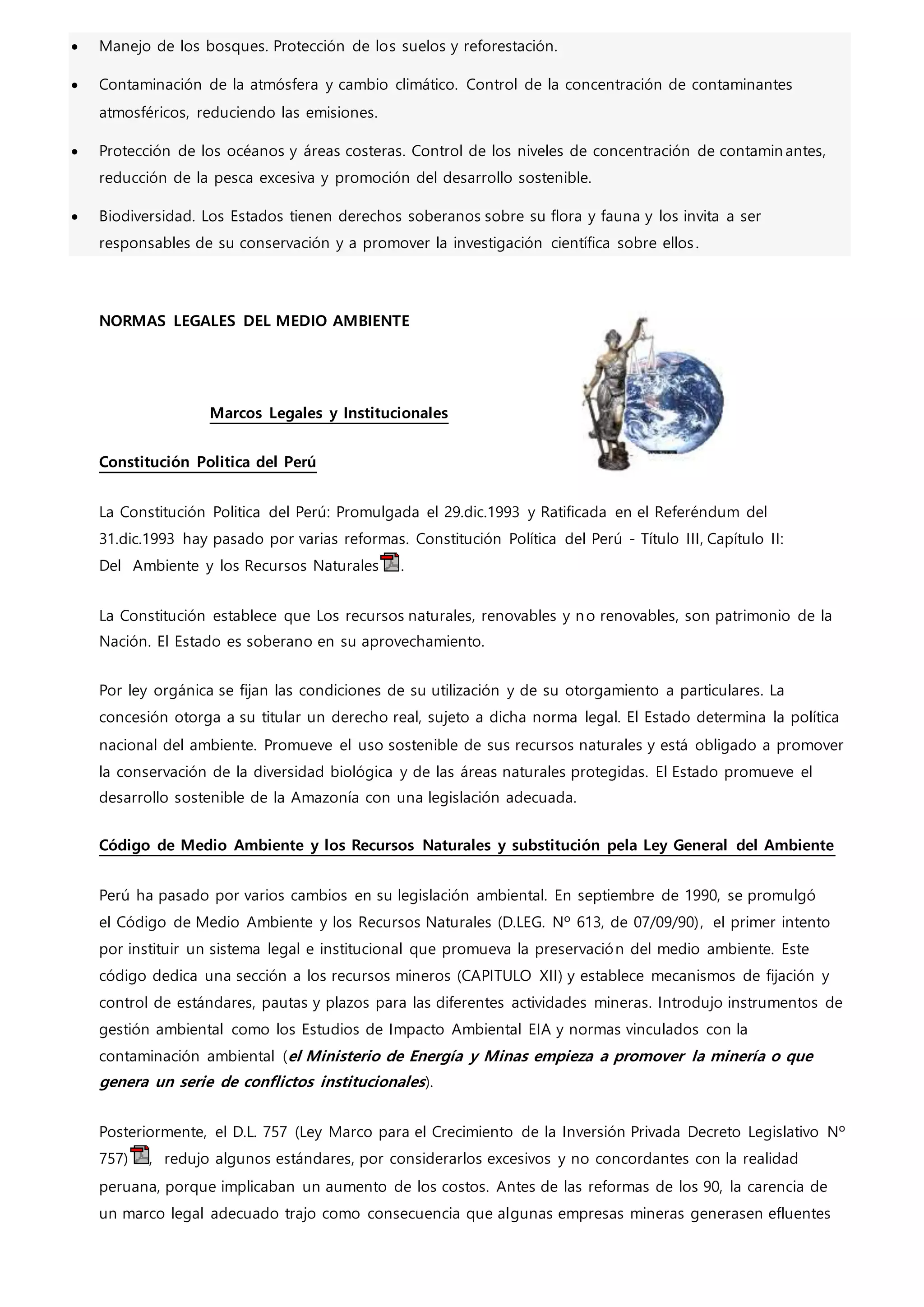  Manejo de los bosques. Protección de los suelos y reforestación.
 Contaminación de la atmósfera y cambio climático. Control de la concentración de contaminantes
atmosféricos, reduciendo las emisiones.
 Protección de los océanos y áreas costeras. Control de los niveles de concentración de contamin antes,
reducción de la pesca excesiva y promoción del desarrollo sostenible.
 Biodiversidad. Los Estados tienen derechos soberanos sobre su flora y fauna y los invita a ser
responsables de su conservación y a promover la investigación científica sobre ellos.
NORMAS LEGALES DEL MEDIO AMBIENTE
Marcos Legales y Institucionales
Constitución Politica del Perú
La Constitución Politica del Perú: Promulgada el 29.dic.1993 y Ratificada en el Referéndum del
31.dic.1993 hay pasado por varias reformas. Constitución Política del Perú - Título III, Capítulo II:
Del Ambiente y los Recursos Naturales .
La Constitución establece que Los recursos naturales, renovables y no renovables, son patrimonio de la
Nación. El Estado es soberano en su aprovechamiento.
Por ley orgánica se fijan las condiciones de su utilización y de su otorgamiento a particulares. La
concesión otorga a su titular un derecho real, sujeto a dicha norma legal. El Estado determina la política
nacional del ambiente. Promueve el uso sostenible de sus recursos naturales y está obligado a promover
la conservación de la diversidad biológica y de las áreas naturales protegidas. El Estado promueve el
desarrollo sostenible de la Amazonía con una legislación adecuada.
Código de Medio Ambiente y los Recursos Naturales y substitución pela Ley General del Ambiente
Perú ha pasado por varios cambios en su legislación ambiental. En septiembre de 1990, se promulgó
el Código de Medio Ambiente y los Recursos Naturales (D.LEG. Nº 613, de 07/09/90), el primer intento
por instituir un sistema legal e institucional que promueva la preservación del medio ambiente. Este
código dedica una sección a los recursos mineros (CAPITULO XII) y establece mecanismos de fijación y
control de estándares, pautas y plazos para las diferentes actividades mineras. Introdujo instrumentos de
gestión ambiental como los Estudios de Impacto Ambiental EIA y normas vinculados con la
contaminación ambiental (el Ministerio de Energía y Minas empieza a promover la minería o que
genera un serie de conflictos institucionales).
Posteriormente, el D.L. 757 (Ley Marco para el Crecimiento de la Inversión Privada Decreto Legislativo Nº
757) , redujo algunos estándares, por considerarlos excesivos y no concordantes con la realidad
peruana, porque implicaban un aumento de los costos. Antes de las reformas de los 90, la carencia de
un marco legal adecuado trajo como consecuencia que algunas empresas mineras generasen efluentes
 