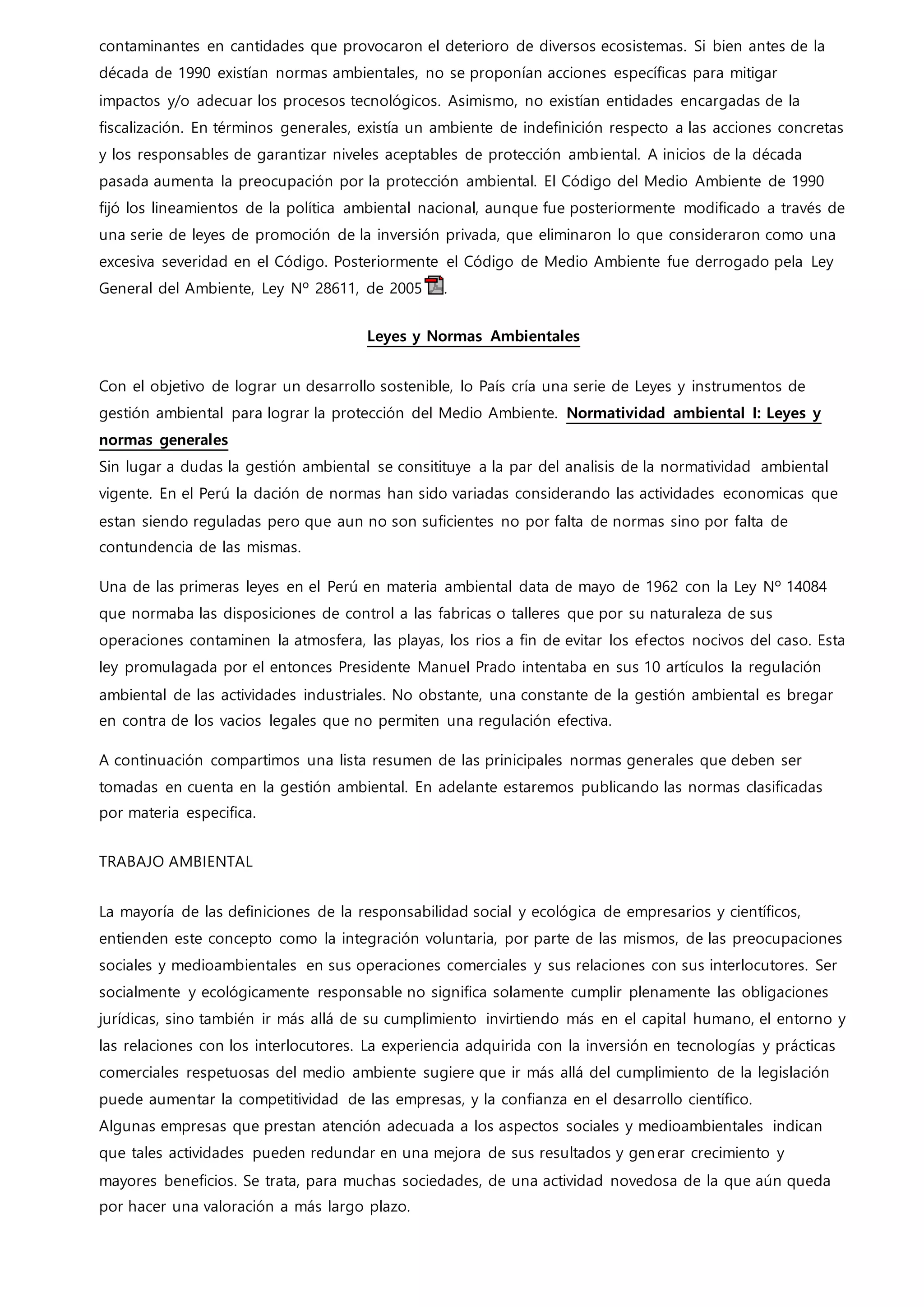 contaminantes en cantidades que provocaron el deterioro de diversos ecosistemas. Si bien antes de la
década de 1990 existían normas ambientales, no se proponían acciones específicas para mitigar
impactos y/o adecuar los procesos tecnológicos. Asimismo, no existían entidades encargadas de la
fiscalización. En términos generales, existía un ambiente de indefinición respecto a las acciones concretas
y los responsables de garantizar niveles aceptables de protección ambiental. A inicios de la década
pasada aumenta la preocupación por la protección ambiental. El Código del Medio Ambiente de 1990
fijó los lineamientos de la política ambiental nacional, aunque fue posteriormente modificado a través de
una serie de leyes de promoción de la inversión privada, que eliminaron lo que consideraron como una
excesiva severidad en el Código. Posteriormente el Código de Medio Ambiente fue derrogado pela Ley
General del Ambiente, Ley Nº 28611, de 2005 .
Leyes y Normas Ambientales
Con el objetivo de lograr un desarrollo sostenible, lo País cría una serie de Leyes y instrumentos de
gestión ambiental para lograr la protección del Medio Ambiente. Normatividad ambiental I: Leyes y
normas generales
Sin lugar a dudas la gestión ambiental se consitituye a la par del analisis de la normatividad ambiental
vigente. En el Perú la dación de normas han sido variadas considerando las actividades economicas que
estan siendo reguladas pero que aun no son suficientes no por falta de normas sino por falta de
contundencia de las mismas.
Una de las primeras leyes en el Perú en materia ambiental data de mayo de 1962 con la Ley Nº 14084
que normaba las disposiciones de control a las fabricas o talleres que por su naturaleza de sus
operaciones contaminen la atmosfera, las playas, los rios a fin de evitar los efectos nocivos del caso. Esta
ley promulagada por el entonces Presidente Manuel Prado intentaba en sus 10 artículos la regulación
ambiental de las actividades industriales. No obstante, una constante de la gestión ambiental es bregar
en contra de los vacios legales que no permiten una regulación efectiva.
A continuación compartimos una lista resumen de las prinicipales normas generales que deben ser
tomadas en cuenta en la gestión ambiental. En adelante estaremos publicando las normas clasificadas
por materia especifica.
TRABAJO AMBIENTAL
La mayoría de las definiciones de la responsabilidad social y ecológica de empresarios y científicos,
entienden este concepto como la integración voluntaria, por parte de las mismos, de las preocupaciones
sociales y medioambientales en sus operaciones comerciales y sus relaciones con sus interlocutores. Ser
socialmente y ecológicamente responsable no significa solamente cumplir plenamente las obligaciones
jurídicas, sino también ir más allá de su cumplimiento invirtiendo más en el capital humano, el entorno y
las relaciones con los interlocutores. La experiencia adquirida con la inversión en tecnologías y prácticas
comerciales respetuosas del medio ambiente sugiere que ir más allá del cumplimiento de la legislación
puede aumentar la competitividad de las empresas, y la confianza en el desarrollo científico.
Algunas empresas que prestan atención adecuada a los aspectos sociales y medioambientales indican
que tales actividades pueden redundar en una mejora de sus resultados y generar crecimiento y
mayores beneficios. Se trata, para muchas sociedades, de una actividad novedosa de la que aún queda
por hacer una valoración a más largo plazo.
 