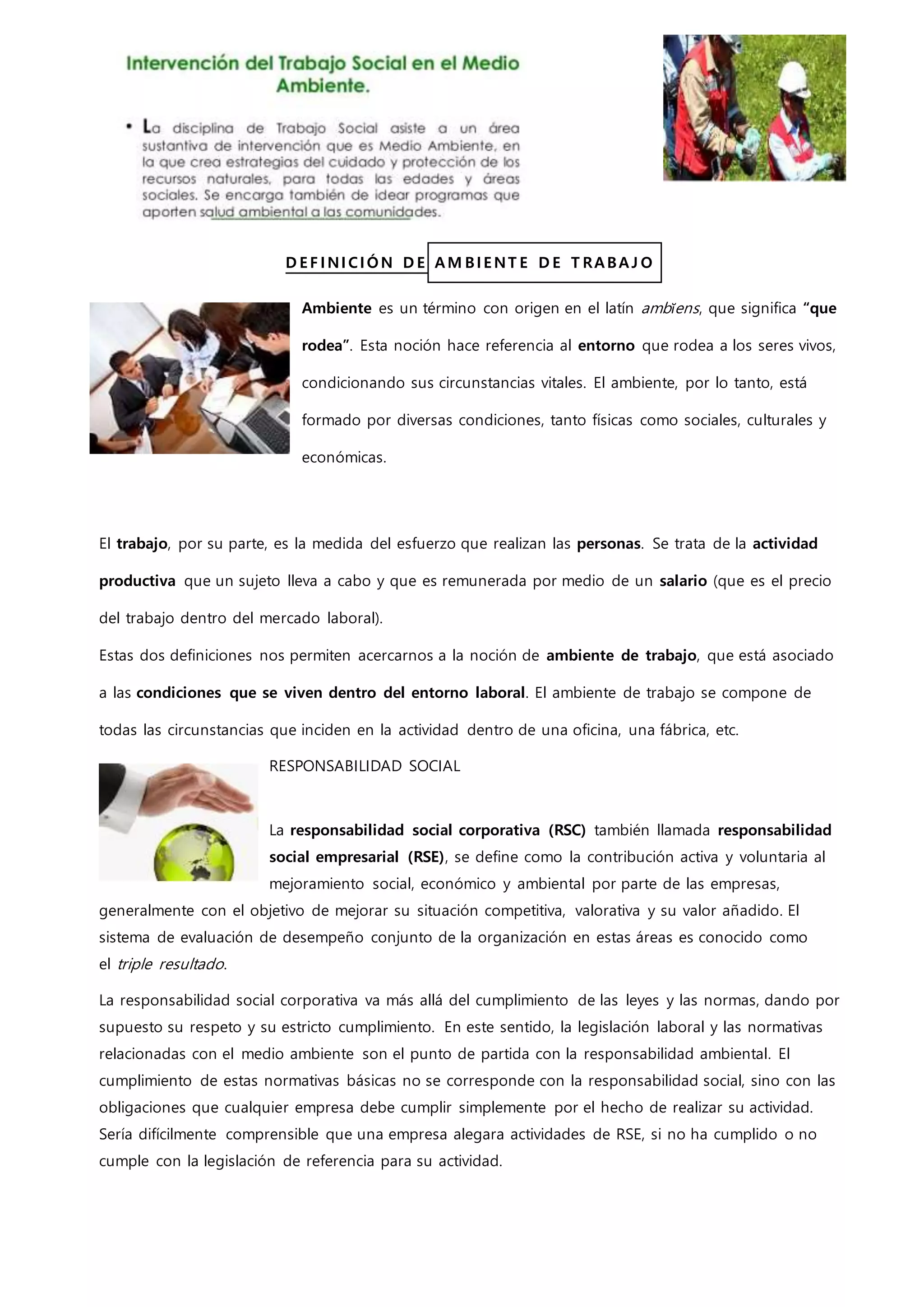 D E F I NI CI ÓN D E AM BI E NT E D E T RABAJ O
Ambiente es un término con origen en el latín ambĭens, que significa “que
rodea”. Esta noción hace referencia al entorno que rodea a los seres vivos,
condicionando sus circunstancias vitales. El ambiente, por lo tanto, está
formado por diversas condiciones, tanto físicas como sociales, culturales y
económicas.
El trabajo, por su parte, es la medida del esfuerzo que realizan las personas. Se trata de la actividad
productiva que un sujeto lleva a cabo y que es remunerada por medio de un salario (que es el precio
del trabajo dentro del mercado laboral).
Estas dos definiciones nos permiten acercarnos a la noción de ambiente de trabajo, que está asociado
a las condiciones que se viven dentro del entorno laboral. El ambiente de trabajo se compone de
todas las circunstancias que inciden en la actividad dentro de una oficina, una fábrica, etc.
RESPONSABILIDAD SOCIAL
La responsabilidad social corporativa (RSC) también llamada responsabilidad
social empresarial (RSE), se define como la contribución activa y voluntaria al
mejoramiento social, económico y ambiental por parte de las empresas,
generalmente con el objetivo de mejorar su situación competitiva, valorativa y su valor añadido. El
sistema de evaluación de desempeño conjunto de la organización en estas áreas es conocido como
el triple resultado.
La responsabilidad social corporativa va más allá del cumplimiento de las leyes y las normas, dando por
supuesto su respeto y su estricto cumplimiento. En este sentido, la legislación laboral y las normativas
relacionadas con el medio ambiente son el punto de partida con la responsabilidad ambiental. El
cumplimiento de estas normativas básicas no se corresponde con la responsabilidad social, sino con las
obligaciones que cualquier empresa debe cumplir simplemente por el hecho de realizar su actividad.
Sería difícilmente comprensible que una empresa alegara actividades de RSE, si no ha cumplido o no
cumple con la legislación de referencia para su actividad.
 