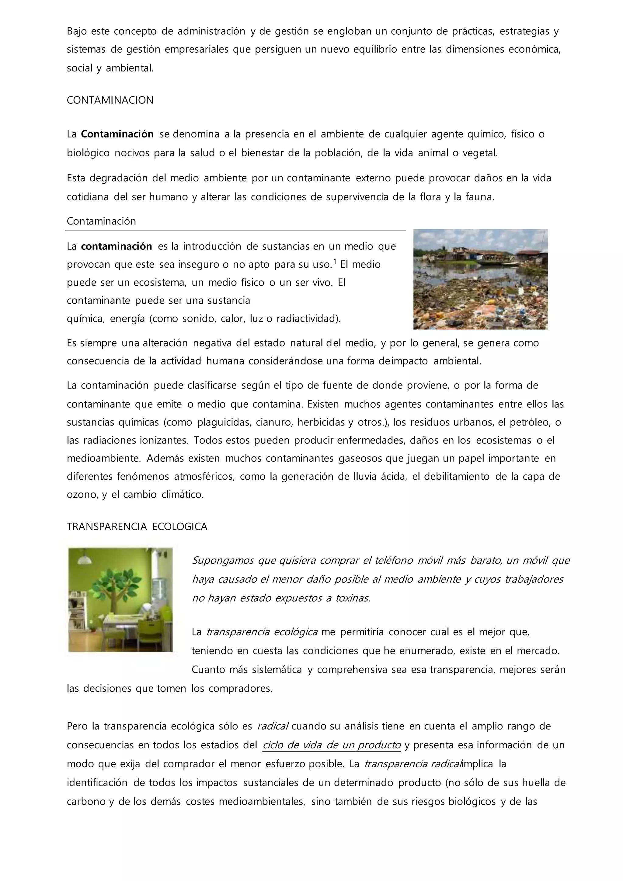 Bajo este concepto de administración y de gestión se engloban un conjunto de prácticas, estrategias y
sistemas de gestión empresariales que persiguen un nuevo equilibrio entre las dimensiones económica,
social y ambiental.
CONTAMINACION
La Contaminación se denomina a la presencia en el ambiente de cualquier agente químico, físico o
biológico nocivos para la salud o el bienestar de la población, de la vida animal o vegetal.
Esta degradación del medio ambiente por un contaminante externo puede provocar daños en la vida
cotidiana del ser humano y alterar las condiciones de supervivencia de la flora y la fauna.
Contaminación
La contaminación es la introducción de sustancias en un medio que
provocan que este sea inseguro o no apto para su uso.1
El medio
puede ser un ecosistema, un medio físico o un ser vivo. El
contaminante puede ser una sustancia
química, energía (como sonido, calor, luz o radiactividad).
Es siempre una alteración negativa del estado natural del medio, y por lo general, se genera como
consecuencia de la actividad humana considerándose una forma deimpacto ambiental.
La contaminación puede clasificarse según el tipo de fuente de donde proviene, o por la forma de
contaminante que emite o medio que contamina. Existen muchos agentes contaminantes entre ellos las
sustancias químicas (como plaguicidas, cianuro, herbicidas y otros.), los residuos urbanos, el petróleo, o
las radiaciones ionizantes. Todos estos pueden producir enfermedades, daños en los ecosistemas o el
medioambiente. Además existen muchos contaminantes gaseosos que juegan un papel importante en
diferentes fenómenos atmosféricos, como la generación de lluvia ácida, el debilitamiento de la capa de
ozono, y el cambio climático.
TRANSPARENCIA ECOLOGICA
Supongamos que quisiera comprar el teléfono móvil más barato, un móvil que
haya causado el menor daño posible al medio ambiente y cuyos trabajadores
no hayan estado expuestos a toxinas.
La transparencia ecológica me permitiría conocer cual es el mejor que,
teniendo en cuesta las condiciones que he enumerado, existe en el mercado.
Cuanto más sistemática y comprehensiva sea esa transparencia, mejores serán
las decisiones que tomen los compradores.
Pero la transparencia ecológica sólo es radical cuando su análisis tiene en cuenta el amplio rango de
consecuencias en todos los estadios del ciclo de vida de un producto y presenta esa información de un
modo que exija del comprador el menor esfuerzo posible. La transparencia radicalimplica la
identificación de todos los impactos sustanciales de un determinado producto (no sólo de sus huella de
carbono y de los demás costes medioambientales, sino también de sus riesgos biológicos y de las
 