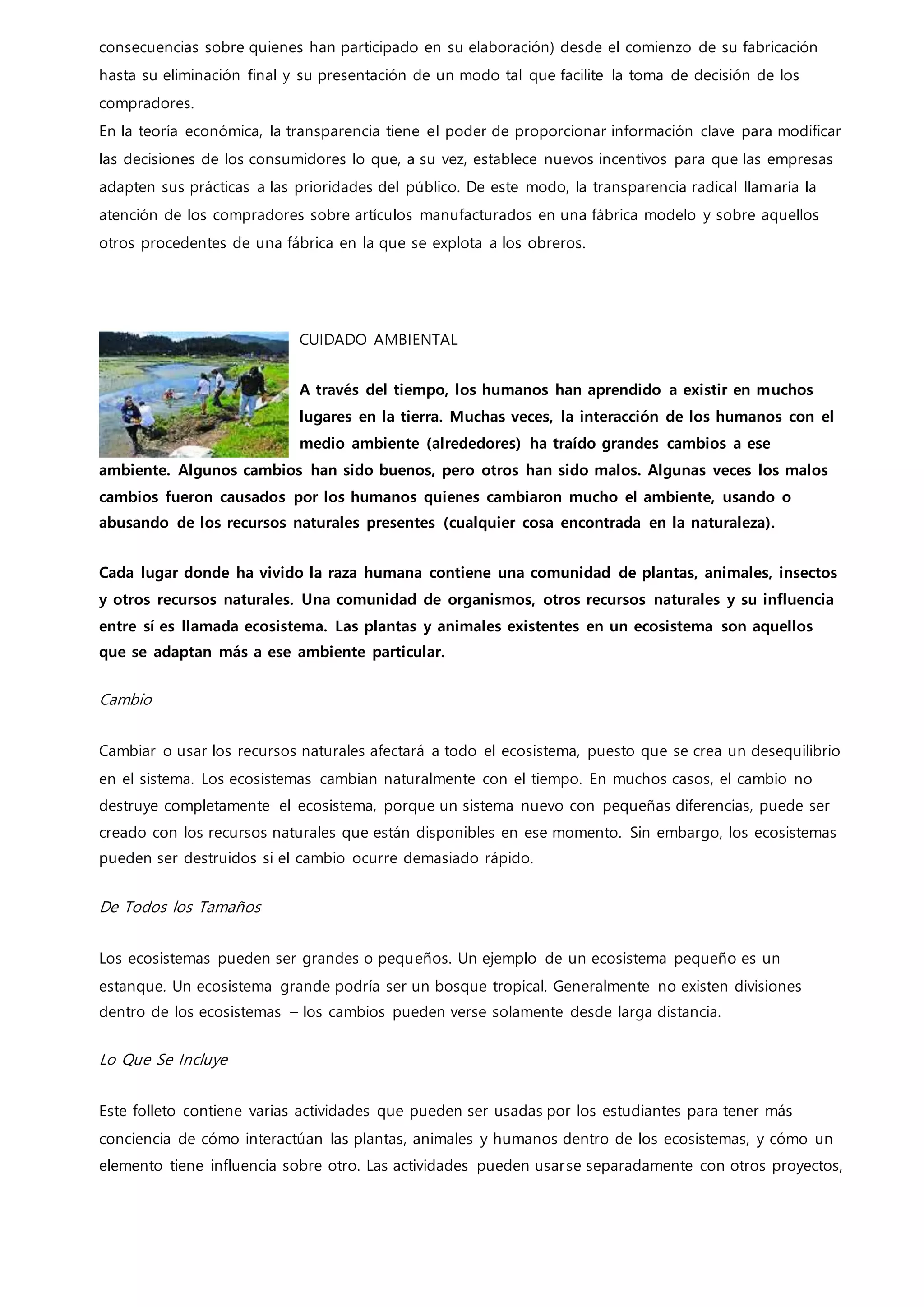 consecuencias sobre quienes han participado en su elaboración) desde el comienzo de su fabricación
hasta su eliminación final y su presentación de un modo tal que facilite la toma de decisión de los
compradores.
En la teoría económica, la transparencia tiene el poder de proporcionar información clave para modificar
las decisiones de los consumidores lo que, a su vez, establece nuevos incentivos para que las empresas
adapten sus prácticas a las prioridades del público. De este modo, la transparencia radical llamaría la
atención de los compradores sobre artículos manufacturados en una fábrica modelo y sobre aquellos
otros procedentes de una fábrica en la que se explota a los obreros.
CUIDADO AMBIENTAL
A través del tiempo, los humanos han aprendido a existir en muchos
lugares en la tierra. Muchas veces, la interacción de los humanos con el
medio ambiente (alrededores) ha traído grandes cambios a ese
ambiente. Algunos cambios han sido buenos, pero otros han sido malos. Algunas veces los malos
cambios fueron causados por los humanos quienes cambiaron mucho el ambiente, usando o
abusando de los recursos naturales presentes (cualquier cosa encontrada en la naturaleza).
Cada lugar donde ha vivido la raza humana contiene una comunidad de plantas, animales, insectos
y otros recursos naturales. Una comunidad de organismos, otros recursos naturales y su influencia
entre sí es llamada ecosistema. Las plantas y animales existentes en un ecosistema son aquellos
que se adaptan más a ese ambiente particular.
Cambio
Cambiar o usar los recursos naturales afectará a todo el ecosistema, puesto que se crea un desequilibrio
en el sistema. Los ecosistemas cambian naturalmente con el tiempo. En muchos casos, el cambio no
destruye completamente el ecosistema, porque un sistema nuevo con pequeñas diferencias, puede ser
creado con los recursos naturales que están disponibles en ese momento. Sin embargo, los ecosistemas
pueden ser destruidos si el cambio ocurre demasiado rápido.
De Todos los Tamaños
Los ecosistemas pueden ser grandes o pequeños. Un ejemplo de un ecosistema pequeño es un
estanque. Un ecosistema grande podría ser un bosque tropical. Generalmente no existen divisiones
dentro de los ecosistemas – los cambios pueden verse solamente desde larga distancia.
Lo Que Se Incluye
Este folleto contiene varias actividades que pueden ser usadas por los estudiantes para tener más
conciencia de cómo interactúan las plantas, animales y humanos dentro de los ecosistemas, y cómo un
elemento tiene influencia sobre otro. Las actividades pueden usarse separadamente con otros proyectos,
 