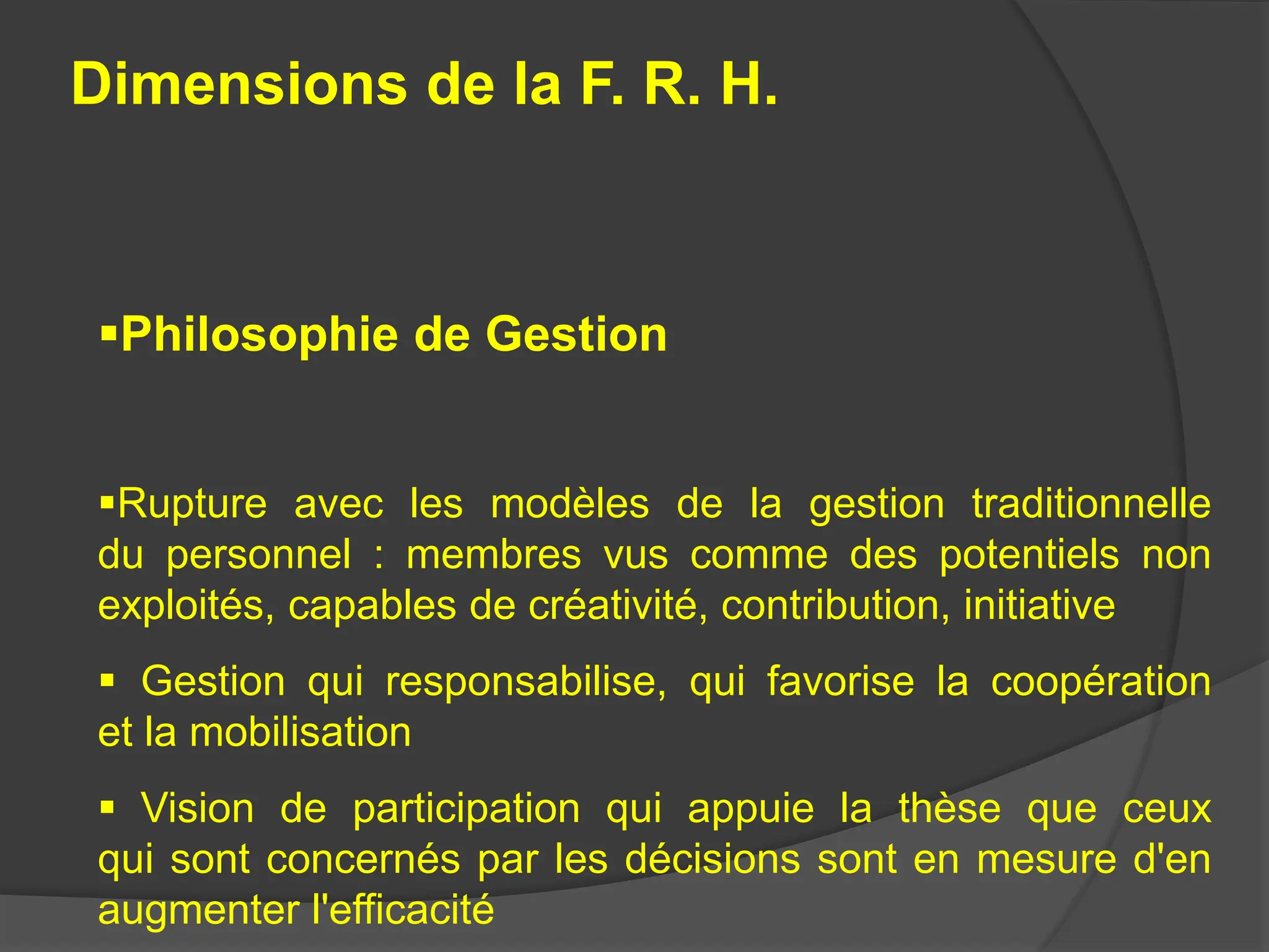 Dimensions de la F. R. H.
Philosophie de Gestion
Rupture avec les modèles de la gestion traditionnelle
du personnel : membres vus comme des potentiels non
exploités, capables de créativité, contribution, initiative
 Gestion qui responsabilise, qui favorise la coopération
et la mobilisation
 Vision de participation qui appuie la thèse que ceux
qui sont concernés par les décisions sont en mesure d'en
augmenter l'efficacité
 