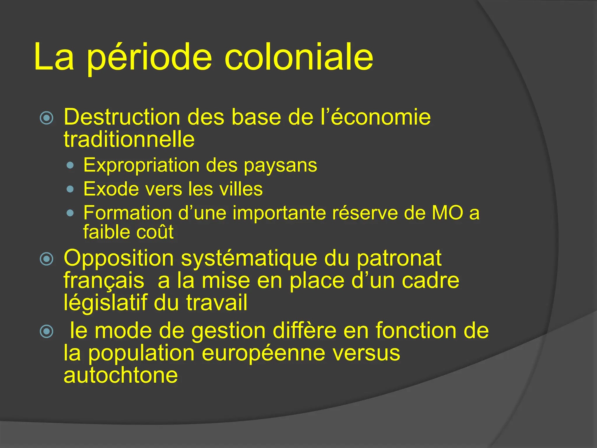 La période coloniale
 Destruction des base de l’économie
traditionnelle
 Expropriation des paysans
 Exode vers les villes
 Formation d’une importante réserve de MO a
faible coût
 Opposition systématique du patronat
français a la mise en place d’un cadre
législatif du travail
 le mode de gestion diffère en fonction de
la population européenne versus
autochtone
 
