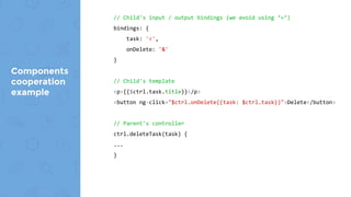 Components
cooperation
example
// Child's input / output bindings
bindings: {
task: '<',
onDelete: '&'
}
// Child's template
<p>{{$ctrl.post.title}}</p>
<button ng-click="$ctrl.onDelete({post: $ctrl.post})">Delete</button>
//Parent's template
<section id="posts">
<post-item post="post" on-delete="$ctrl.deletePost(post)" ng-repeat="post
in $ctrl.posts"></post-item>
</section>
// Parent's controller
ctrl.deletePost(post) {
...
}
 