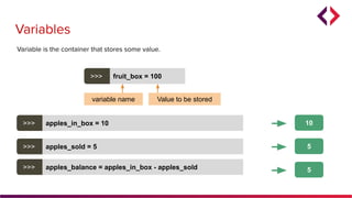 Variables
>>> apples_in_box = 10
5
Variable is the container that stores some value.
>>> apples_sold = 5
>>> apples_balance = apples_in_box - apples_sold
5
10
>>> fruit_box = 100
variable name Value to be stored
 