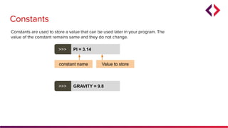 Constants
Constants are used to store a value that can be used later in your program. The
value of the constant remains same and they do not change.
>>> PI = 3.14
constant name Value to store
>>> GRAVITY = 9.8
 