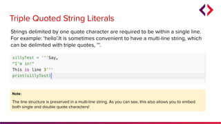 Note:
The line structure is preserved in a multi-line string. As you can see, this also allows you to embed
both single and double quote characters!
Triple Quoted String Literals
Strings delimited by one quote character are required to be within a single line.
For example: ‘hello’.It is sometimes convenient to have a multi-line string, which
can be delimited with triple quotes, '''.
 