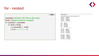 for - nested
countries = ['India','US','China','Europe']
fruits = ['apple','banana','orange']
for country in countries:
for fruit in fruits:
print(country,':', fruit)
print('-----------------')
Run
 