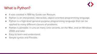 ● It was created in 1991 by Guido van Rossum.
● Python is an interpreted, interactive, object-oriented programming language.
● Python is a high-level general-purpose programming language that can be
applied to many diﬀerent classes of problems.
● Python is portable: it runs on many Unix variants, on the Mac, and on Windows
2000 and later
● Easy to learn and understand.
● Simple syntax and Flexible.
What is Python?
 