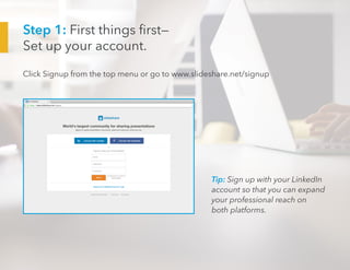 Step 1: First things first—
Set up your account.
Click Signup from the top menu or go to www.slideshare.net/signup
Tip: Sign up with your LinkedIn
account so that you can expand
your professional reach on
both platforms.
 