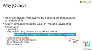 Why jQuery?
• Many JavaScript frameworks try bending the language out
of its natural form
• jQuery aims at leveraging CSS, HTML and JavaScript
• Advantages
• Lightweight
• Easy to learn using familiar CSS syntax and intuitive
• Many plugins available
• Easy to extend and compatible
• It‟s on Microsoft‟s radar
• Rich community
$('#something').hide().css('background', 'red').fadeIn();
 