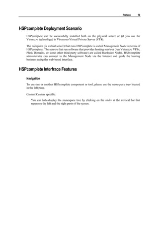 Preface     10




HSPcomplete Deployment Scenario
    HSPcomplete can be successfully installed both on the physical server or (if you use the
    Virtuozzo technology) in Virtuozzo Virtual Private Server (VPS).

    The computer (or virtual server) that runs HSPcomplete is called Management Node in terms of
    HSPcomplete. The servers that run software that provides hosting services (run Virtuozzo VPSs,
    Plesk Domains, or some other third-party software) are called Hardware Nodes. HSPcomplete
    administrator can connect to the Management Node via the Internet and guide the hosting
    business using the web-based interface.


HSPcomplete Interfrace Features
    Navigation
    To use one or another HSPcomplete component or tool, please use the namespace tree located
    in the left pane.

    Control Centers specific:
       You can hide/display the namespace tree by clicking on the slider at the vertical bar that
       separates the left and the right parts of the screen.
 
