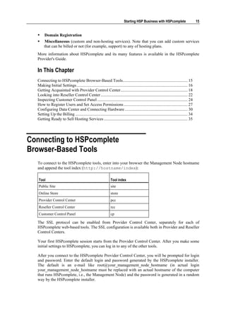 Starting HSP Business with HSPcomplete                        15


       Domain Registration
       Miscellaneous (custom and non-hosting services). Note that you can add custom services
       that can be billed or not (for example, support) to any of hosting plans.
  More information about HSPcomplete and its many features is available in the HSPcomplete
  Provider's Guide.

  In This Chapter
  Connecting to HSPcomplete Browser-Based Tools.............................................................. 15
  Making Initial Settings.......................................................................................................... 16
  Getting Acquainted with Provider Control Center................................................................ 18
  Looking into Reseller Control Center ................................................................................... 22
  Inspecting Customer Control Panel ...................................................................................... 24
  How to Register Users and Set Access Permissions ............................................................. 27
  Configuring Data Center and Connecting Hardware ............................................................ 30
  Setting Up the Billing ........................................................................................................... 34
  Getting Ready to Sell Hosting Services ................................................................................ 35




Connecting to HSPcomplete
Browser-Based Tools
  To connect to the HSPcomplete tools, enter into your browser the Management Node hostname
  and append the tool index (http://hostname/index):

   Tool                                                         Tool index
   Public Site                                                  site
   Online Store                                                 store
   Provider Control Center                                      pcc
   Reseller Control Center                                      rcc
   Customer Control Panel                                       cp

  The SSL protocol can be enabled from Provider Control Center, separately for each of
  HSPcomplete web-based tools. The SSL configuration is available both in Provider and Reseller
  Control Centers.

  Your first HSPcomplete session starts from the Provider Control Center. After you make some
  initial settings to HSPcomplete, you can log in to any of the other tools.

  After you connect to the HSPcomplete Provider Control Center, you will be prompted for login
  and password. Enter the default login and password generated by the HSPcomplete installer.
  The default is an e-mail like root@your_management_node_hostname (in actual login
  your_management_node_hostname must be replaced with an actual hostname of the computer
  that runs HSPcomplete, i.e., the Management Node) and the password is generated in a random
  way by the HSPcomplete installer.
 