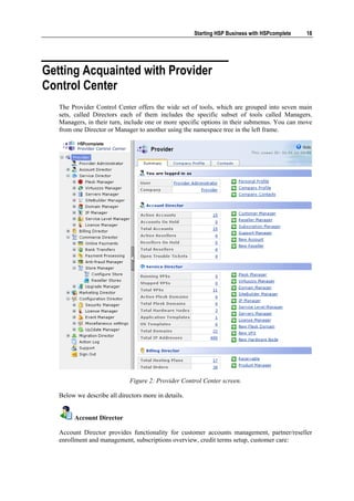 Starting HSP Business with HSPcomplete   18




Getting Acquainted with Provider
Control Center
   The Provider Control Center offers the wide set of tools, which are grouped into seven main
   sets, called Directors each of them includes the specific subset of tools called Managers.
   Managers, in their turn, include one or more specific options in their submenus. You can move
   from one Director or Manager to another using the namespace tree in the left frame.




                              Figure 2: Provider Control Center screen.

   Below we describe all directors more in details.


        Account Director

   Account Director provides functionality for customer accounts management, partner/reseller
   enrollment and management, subscriptions overview, credit terms setup, customer care:
 