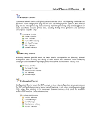 Starting HSP Business with HSPcomplete     20




      Commerce Director

Commerce Director allows configuring online store and serves for everything connected with
payments: credit card payment plug-ins and tools for online payments approval, bank transfer
plug-ins and batch processing, transaction log, payments processing setup and encryption for
credit cards/bank accounts private data, recurring billing, fraud protection and customer
subscriptions upgrades setup:




      Marketing Director

Marketing Director provides tools for HSPs website configuration and branding, partners
management tools including the ability of both manual and automated online marketing
campaigns creation and viewing campaigns revenue reports plus mass mail sending tool:




      Configuration Director

Configuration Director serves for HSPcomplete system-wide configuration: access permissions
for HSP staff and other registered users, internal licensing, events setup, miscellaneous settings
(SSL setup, data retention cycle, messenger, language/currency, etc.), check for available
updates, HSPcomplete vital services monitor:
 