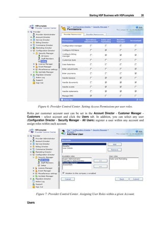 Starting HSP Business with HSPcomplete   28




         Figure 6: Provider Control Center. Setting Access Permissions per user roles.

Roles per customer account user can be set in the Account Director - Customer Manager -
Customers - select account and click the Users tab. In addition, you can select any user
(Configuration Director - Security Manager - All Users) register a user within any account and
assign roles within each account.




        Figure 7: Provider Control Center. Assigning User Roles within a given Account.

Users
 