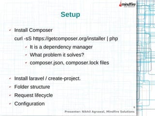 6
Setup
✔ Install Composer
curl -sS https://getcomposer.org/installer | php
✔ It is a dependency manager
✔ What problem it solves?
✔ composer.json, composer.lock files
✔ Install laravel / create-project.
✔ Folder structure
✔ Request lifecycle
✔ Configuration
Presenter: Nikhil Agrawal, Mindfire Solutions
 