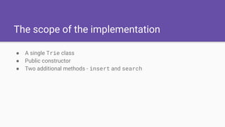 The scope of the implementation
● A single Trie class
● Public constructor
● Two additional methods - insert and search
 