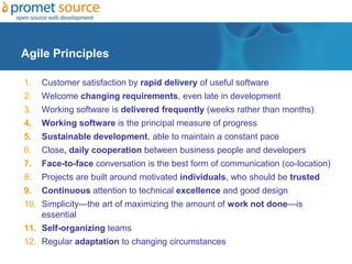 Agile Principles
1. Customer satisfaction by rapid delivery of useful software
2. Welcome changing requirements, even late in development
3. Working software is delivered frequently (weeks rather than months)
4. Working software is the principal measure of progress
5. Sustainable development, able to maintain a constant pace
6. Close, daily cooperation between business people and developers
7. Face-to-face conversation is the best form of communication (co-location)
8. Projects are built around motivated individuals, who should be trusted
9. Continuous attention to technical excellence and good design
10. Simplicity—the art of maximizing the amount of work not done—is
essential
11. Self-organizing teams
12. Regular adaptation to changing circumstances
 