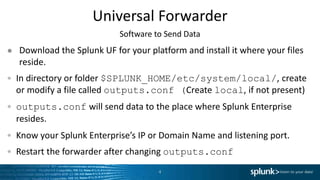 Universal Forwarder
● Download the Splunk UF for your platform and install it where your files
reside.
In directory or folder $SPLUNK_HOME/etc/system/local/, create
or modify a file called outputs.conf (Create local, if not present)
outputs.conf will send data to the place where Splunk Enterprise
resides.
Know your Splunk Enterprise’s IP or Domain Name and listening port.
Restart the forwarder after changing outputs.conf
4
Software to Send Data
 