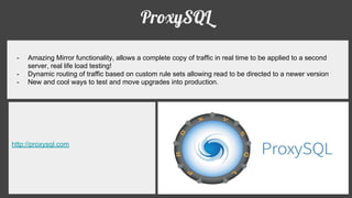ProxySQL
- Amazing Mirror functionality, allows a complete copy of traffic in real time to be applied to a second
server, real life load testing!
- Dynamic routing of traffic based on custom rule sets allowing read to be directed to a newer version
- New and cool ways to test and move upgrades into production.
http://proxysql.com
 