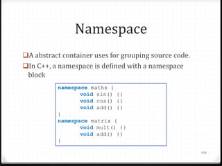 Namespace
A abstract container uses for grouping source code.

In C++, a namespace is defined with a namespace

block
namespace maths {
void sin() {}
void cos() {}
void add() {}
}
namespace matrix {
void mult() {}
void add() {}
}
104

 