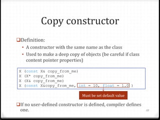 Copy constructor
Definition:
• A constructor with the same name as the class
• Used to make a deep copy of objects (be careful if class
content pointer properties)
X
X
X
X

(const X& copy_from_me)
(X* copy_from_me)
(X& copy_from_me)
(const X&copy_from_me, int = 10, float = 1.0 )
Must be set default value

If no user-defined constructor is defined, compiler defines

one.

115

 