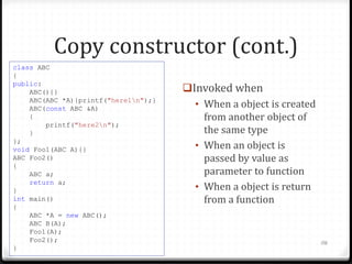 Copy constructor (cont.)
class ABC
{
public:
ABC(){}
ABC(ABC *A){printf("here1n");}
ABC(const ABC &A)
{
printf("here2n");
}
};
void Foo1(ABC A){}
ABC Foo2()
{
ABC a;
return a;
}
int main()
{
ABC *A = new ABC();
ABC B(A);
Foo1(A);
Foo2();
}

Invoked when
• When a object is created
from another object of
the same type
• When an object is
passed by value as
parameter to function
• When a object is return
from a function

116

 