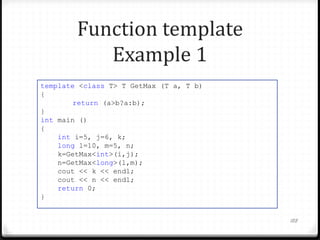 Function template
Example 1
template <class T> T GetMax (T a, T b)
{
return (a>b?a:b);
}
int main ()
{
int i=5, j=6, k;
long l=10, m=5, n;
k=GetMax<int>(i,j);
n=GetMax<long>(l,m);
cout << k << endl;
cout << n << endl;
return 0;
}
188

 