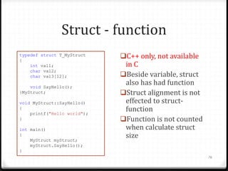 Struct - function
typedef struct T_MyStruct
{
int val1;
char val2;
char val3[12];
void SayHello();
}MyStruct;
void MyStruct::SayHello()
{
printf("Hello world");
}
int main()
{
MyStruct myStruct;
myStruct.SayHello();
}

C++ only, not available

in C
Beside variable, struct
also has had function
Struct alignment is not
effected to structfunction
Function is not counted
when calculate struct
size
76

 