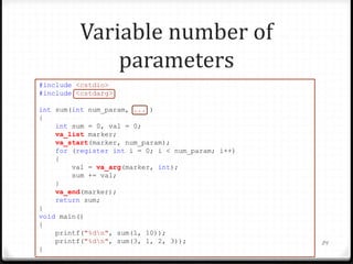 Variable number of
parameters
#include <cstdio>
#include <cstdarg>
int sum(int num_param, ... )
{
int sum = 0, val = 0;
va_list marker;
va_start(marker, num_param);
for (register int i = 0; i < num_param; i++)
{
val = va_arg(marker, int);
sum += val;
}
va_end(marker);
return sum;
}
void main()
{
printf("%dn", sum(1, 10));
printf("%dn", sum(3, 1, 2, 3));
}

84

 