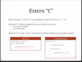 Extern “C”
 For mixing “C” and “C++” source (Object C also)  use extern "C"

 Extern “C” talk to compiler that use C style for its scope
• No “name mangling”
• No overloading

 Extern “C” is also “extern”  function could be implement in another module

Ansi_c.c
#include <stdio.h>
void ExternC()
{
printf("ExternCn");
}

C_plusplus.cpp
extern "C"
{
void ExternC();
void Todo()
{
printf("%d", i);
}
}

98

 