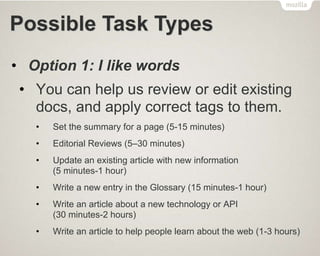 Possible Task Types
• Option 1: I like words
• You can help us review or edit existing
docs, and apply correct tags to them.
• Set the summary for a page (5-15 minutes)
• Editorial Reviews (5–30 minutes)
• Update an existing article with new information
(5 minutes-1 hour)
• Write a new entry in the Glossary (15 minutes-1 hour)
• Write an article about a new technology or API
(30 minutes-2 hours)
• Write an article to help people learn about the web (1-3 hours)
 