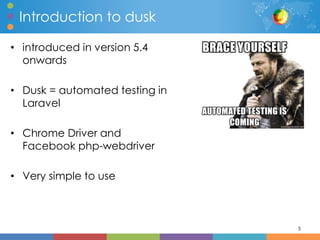 Introduction to dusk
• introduced in version 5.4
onwards
• Dusk = automated testing in
Laravel
• Chrome Driver and
Facebook php-webdriver
• Very simple to use
5
 