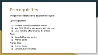Prerequisites
Things you need for android development in java:
Operating system:
❏ Microsoft Windows XP or later version.
❏ Mac OS X 10.5.8 or later version with Intel chip.
❏ Linux including GNU C Library 2.7 or later.
Tools:
❏ Java JDK5 or later version
❏ Android Studio
Android IDEs
❏ Android Studio
❏ Eclipse IDE(Deprecated)
 