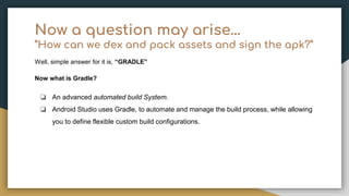Now a question may arise…
“How can we dex and pack assets and sign the apk?”
Well, simple answer for it is, “GRADLE”
Now what is Gradle?
❏ An advanced automated build System.
❏ Android Studio uses Gradle, to automate and manage the build process, while allowing
you to define flexible custom build configurations.
 
