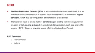 RDD
 Resilient Distributed Datasets (RDD) is a fundamental data structure of Spark. It is an
immutable distributed collection of objects. Each dataset in RDD is divided into logical
partitions, which may be computed on different nodes of the cluster.
 There are two ways to create RDDs − parallelizing an existing collection in your driver
program, or referencing a dataset in an external storage system, such as a shared file
system, HDFS, HBase, or any data source offering a Hadoop Input Format.
RDD Operation:
o Transformation
o Actions
 