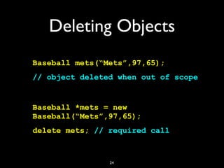 Deleting Objects
Baseball mets(“Mets”,97,65);
// object deleted when out of scope
Baseball *mets = new
Baseball(“Mets”,97,65);
delete mets; // required call
24
 