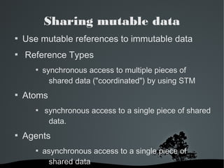 Sharing mutable data 
 Use mutable references to immutable data 
 Reference Types 
 synchronous access to multiple pieces of 
shared data ("coordinated") by using STM 
 Atoms 
 synchronous access to a single piece of shared 
data. 
 Agents 
 asynchronous access to a single piece of 
shared data 
 