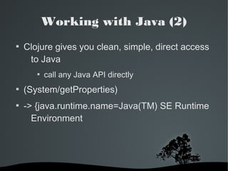 Working with Java (2) 
 Clojure gives you clean, simple, direct access 
to Java 
 call any Java API directly 
 (System/getProperties) 
 -> {java.runtime.name=Java(TM) SE Runtime 
Environment 
 