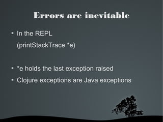 Errors are inevitable 
 In the REPL 
(printStackTrace *e) 
 *e holds the last exception raised 
 Clojure exceptions are Java exceptions 
 