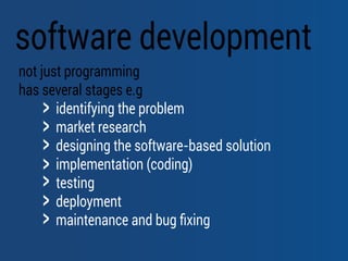 software development
not just programming
has several stages e.g
identifying the problem
market research
designing the software-based solution
implementation (coding)
testing
deployment
maintenance and bug ﬁxing
 