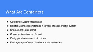 What Are Containers
● Operating System virtualisation
● Isolated user space instances in term of process and file system
● Shares host Linux kernel
● Container is a standard format
● Easily portable across environment
● Packages up software binaries and dependencies
 