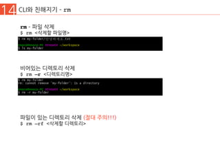 14 CLI와 친해지기 ­ rm
rm ­ 파일 삭제
$ rm <삭제할 파일명>
비어있는 디렉토리 삭제
$ rm –r <디렉토리명>
파일이 있는 디렉토리 삭제 (절대 주의!!!)
$ rm –rf <삭제할 디렉토리>
 