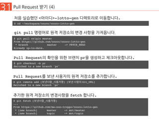31 Pull Request 받기 (4)
$ git pull origin master
From https://github.com/nnoco/nnoco-lotto-gen
* branch master -> FETCH_HEAD
Already up-to-date.
git pull 명령어로 원격 저장소의 변경 사항을 가져옵니다.
$ git checkout -b pr
Switched to a new branch 'pr'
Pull Request의 확인을 위한 브랜치 pr을 생성하고 체크아웃합니다.
$ cd ~/workspace/nnoco/nnoco-lotto-gen
처음 실습했던 <아이디>-lotto-gen 디렉토리로 이동합니다.
$ git remote add [보낸사람_사용자명] [보낸 사람의 Git_URL]
Switched to a new branch 'pr'
Pull Request를 보낸 사용자의 원격 저장소를 추가합니다.
$ git fetch [보낸사람_사용자명]
...
From https://github.com/ma-non-troppo/nnoco-lotto-gen
* [new branch] master -> mnt/master
* [new branch] topic -> mnt/topic
추가한 원격 저장소의 변경사항을 fetch 합니다.
 