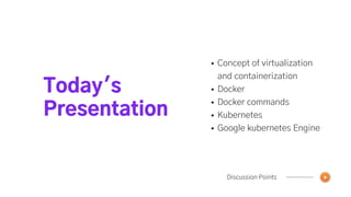 Today's
Presentation
Discussion Points
Concept of virtualization
and containerization
Docker
Docker commands
Kubernetes
Google kubernetes Engine
 