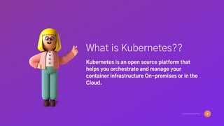 What is Kubernetes??
Kubernetes is an open source platform that
helps you orchestrate and manage your
container infrastructure On-premises or in the
Cloud.
 