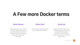 Docker Daemon
The background service running on the
host that manages building, running
and distributing Docker containers.
The daemon is the process that runs in
the operating system which
clients talk to.
Docker Client
The command line tool that allows the
user to interact with the daemon.
Docker hub
A registry of Docker images. You can
think of the registry as a directory of
all available Docker images. If
required, one can host their own
Docker registries and can use them for
pulling images.
A Few more Docker terms
 